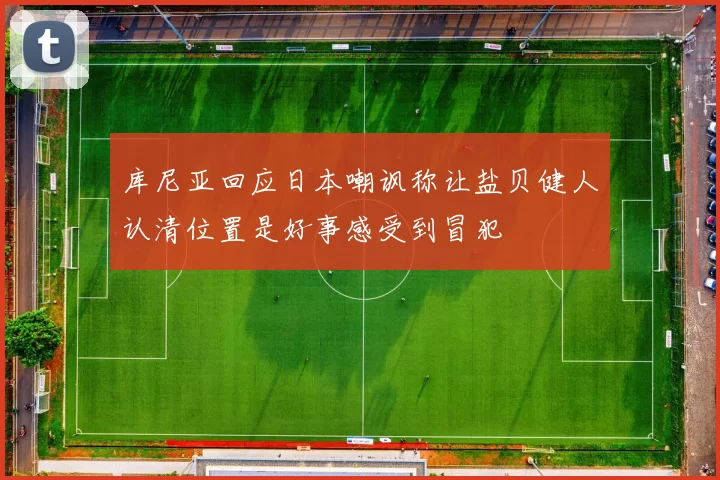 库尼亚回应日本嘲讽称让盐贝健人认清位置是好事感受到冒犯
