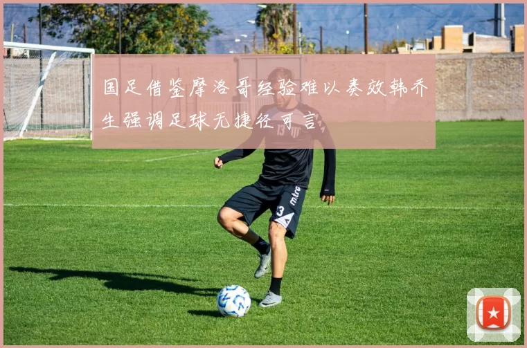 国足借鉴摩洛哥经验难以奏效韩乔生强调足球无捷径可言
