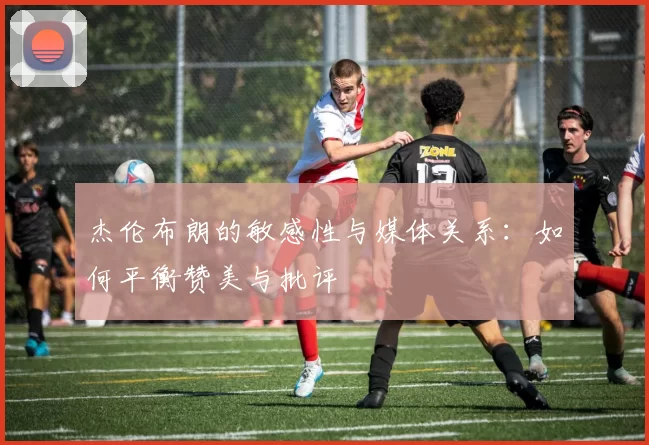 杰伦布朗的敏感性与媒体关系：如何平衡赞美与批评