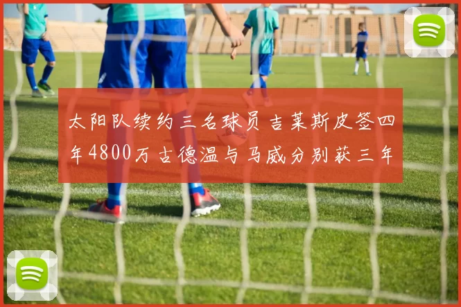 太阳队续约三名球员吉莱斯皮签四年4800万古德温与马威分别获三年合同