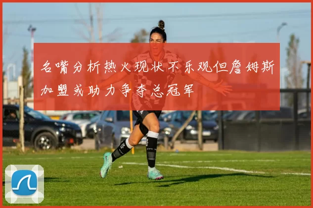 名嘴分析热火现状不乐观但詹姆斯加盟或助力争夺总冠军