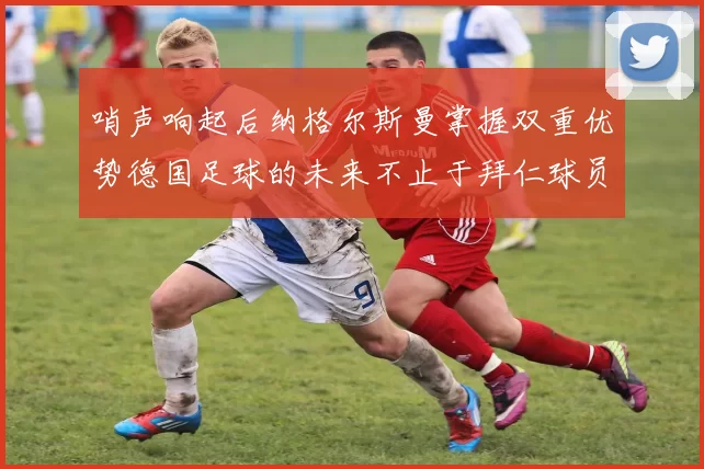 哨声响起后纳格尔斯曼掌握双重优势德国足球的未来不止于拜仁球员
