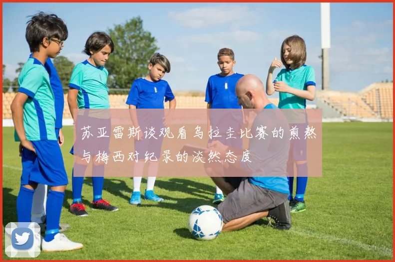 苏亚雷斯谈观看乌拉圭比赛的煎熬与梅西对纪录的淡然态度