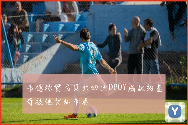 韦德称赞戈贝尔四次DPOY成就约基奇被他打乱节奏