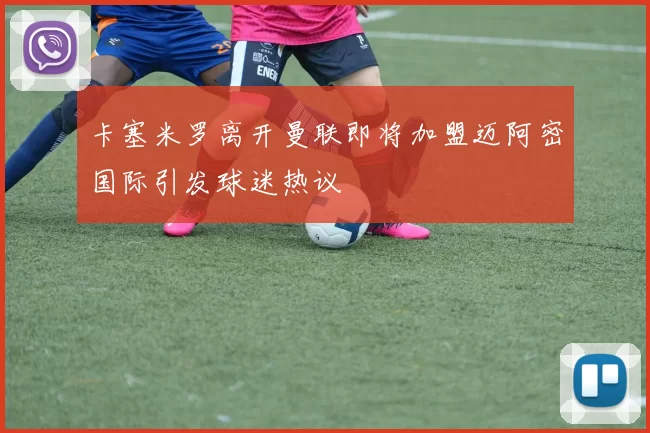 卡塞米罗离开曼联即将加盟迈阿密国际引发球迷热议