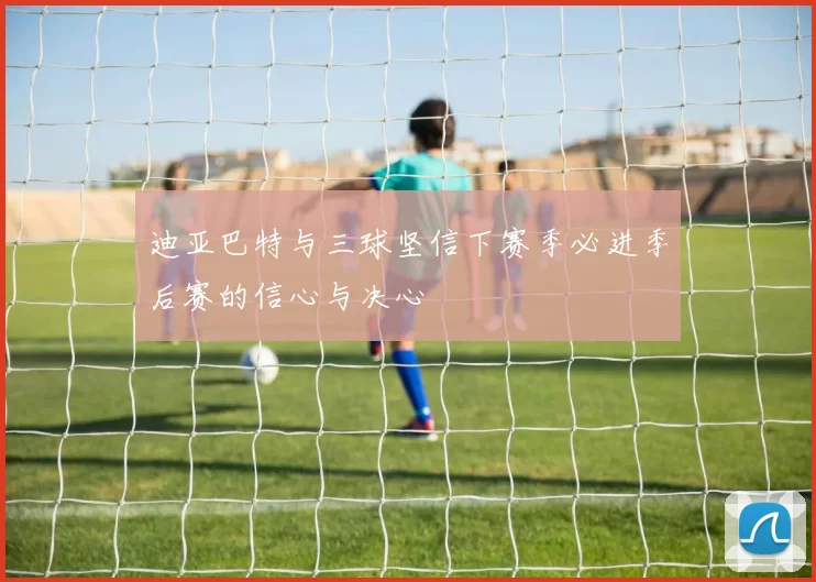 迪亚巴特与三球坚信下赛季必进季后赛的信心与决心