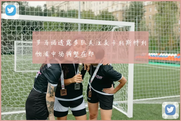 罗马诺透露多队关注麦卡利斯特利物浦中场调整在即