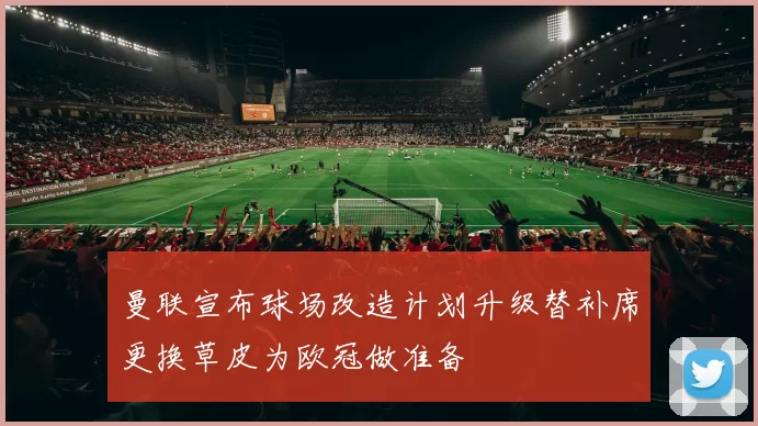 曼联宣布球场改造计划升级替补席更换草皮为欧冠做准备