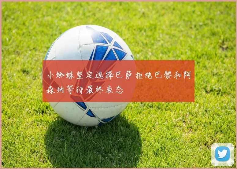 小蜘蛛坚定选择巴萨拒绝巴黎和阿森纳等待最终表态