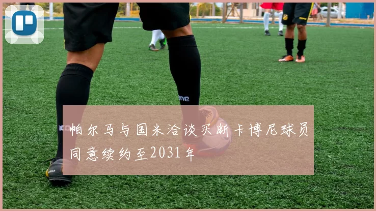 帕尔马与国米洽谈买断卡博尼球员同意续约至2031年