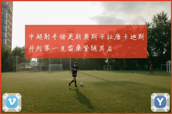 中超射手榜更新奥斯卡拉唐卡迪斯并列第一克雷桑紧随其后