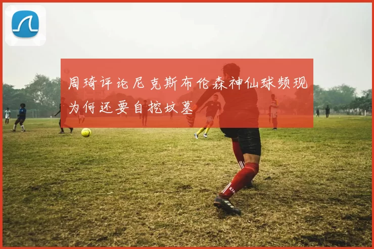 周琦评论尼克斯布伦森神仙球频现为何还要自挖坟墓