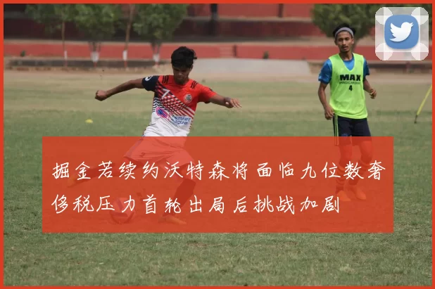 掘金若续约沃特森将面临九位数奢侈税压力首轮出局后挑战加剧