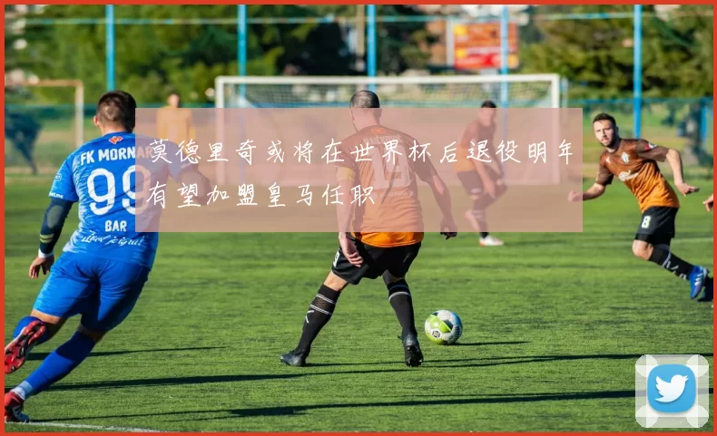 莫德里奇或将在世界杯后退役明年有望加盟皇马任职