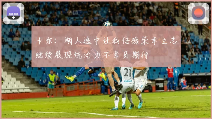 卡尔:湖人选中让我倍感荣幸立志继续展现统治力不辜负期待