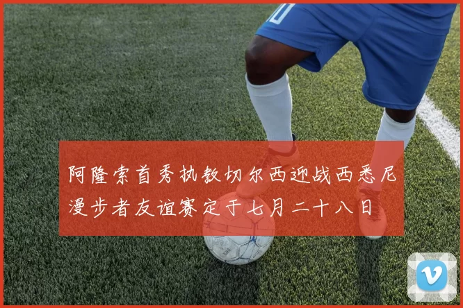 阿隆索首秀执教切尔西迎战西悉尼漫步者友谊赛定于七月二十八日