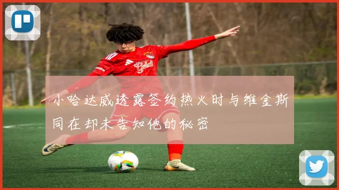 小哈达威透露签约热火时与维金斯同在却未告知他的秘密