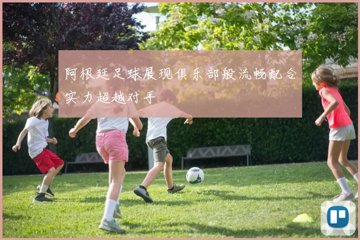 阿根廷足球展现俱乐部般流畅配合实力超越对手