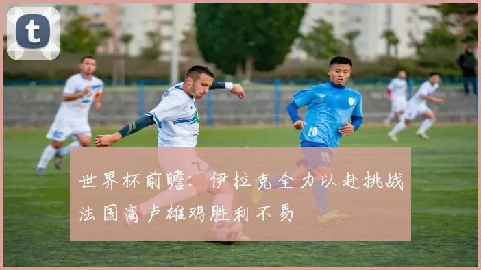 世界杯前瞻：伊拉克全力以赴挑战法国高卢雄鸡胜利不易