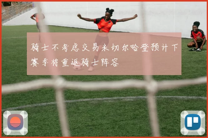 骑士不考虑交易米切尔哈登预计下赛季将重返骑士阵容