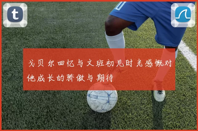 戈贝尔回忆与文班初见时光感慨对他成长的骄傲与期待