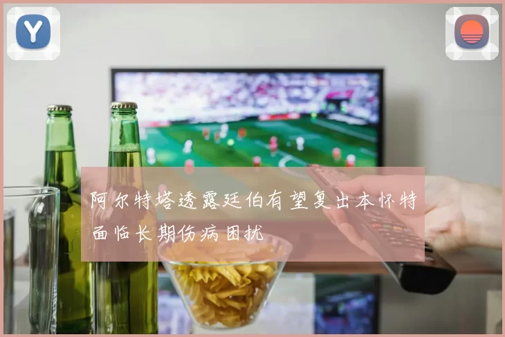 阿尔特塔透露廷伯有望复出本怀特面临长期伤病困扰