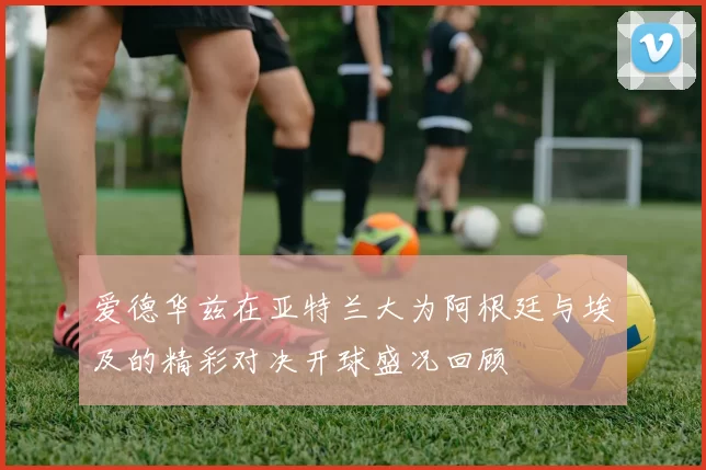 爱德华兹在亚特兰大为阿根廷与埃及的精彩对决开球盛况回顾