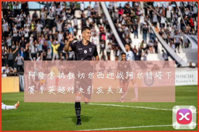 阿隆索执教切尔西迎战阿尔特塔下赛季英超对决引发关注